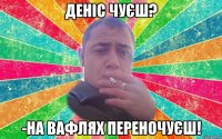деніс чуєш? -на вафлях переночуєш!