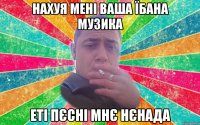 нахуя мені ваша їбана музика еті пєсні мнє нєнада