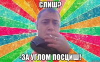 Слиш? -за углом посциш!