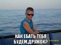  КАК ЕБАТЬ ТЕБЯ БУДЕМ,ДРУЖОК?