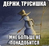 держи, трусишка мне больше не понадобится