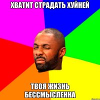 хватит страдать хуйней твоя жизнь бессмысленна
