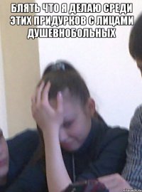 блять что я делаю среди этих придурков с лицами душевнобольных 