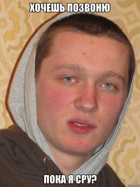 ХОЧЕШЬ ПОЗВОНЮ ПОКА Я СРУ?