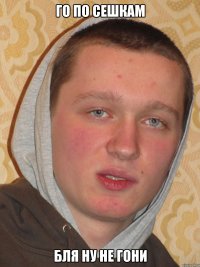 ГО ПО СЕШКАМ БЛЯ НУ НЕ ГОНИ