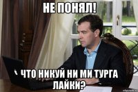 не понял! что никуй ни ми турга лайки?