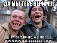 Да мы тебе верим!!! Разок то можно, наверно... Ахахахаахахааааа..а.а.а.а.а.а.а....хахаха