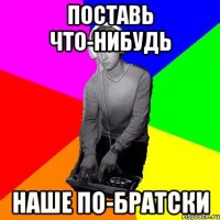 Поставь что-нибудь наше по-братски