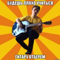 будешь плохо учиться гитару отберем