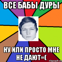 все бабы дуры ну или просто мне не дают=(