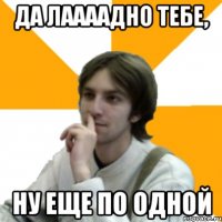 Да лаааадно тебе, ну еще по одной