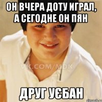 Он вчера доту играл, а сегодне он пян Друг уєбан