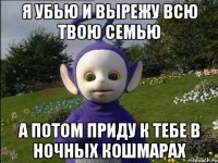 Я убью и вырежу всю твою семью а потом приду к тебе в ночных кошмарах