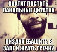 Хватит постить ванильные цитатки пиздуй ебашить в зале и жрать гречку
