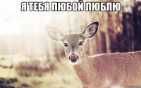 я тебя любой люблю 