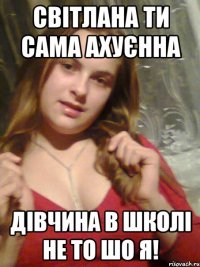 Світлана ти сама ахуєнна дівчина в школі не то шо я!