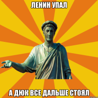 Ленин упал А ДЮК ВСЕ ДАЛЬШЕ СТОЯЛ