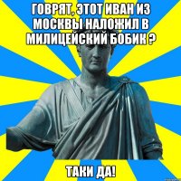 Говрят, этот Иван из Москвы Наложил в милицейский бобик ? Таки да!