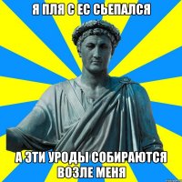я пля с ЕС сьепался а эти уроды собираются возле меня