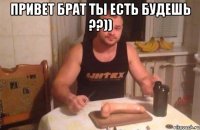 привет брат ты есть будешь ??)) 