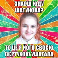 Знаєш Юду Шатунова? то це я його своєю вєртухою ушатала