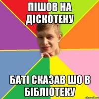 Пішов на діскотеку Баті сказав шо в бібліотеку