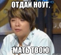 отдай ноут, мать твою