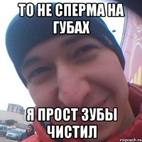 То не сперма на губах я прост зубы чистил