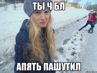 ты ч бл апять пашутил
