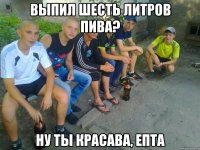выпил шесть литров пива? ну ты красава, епта