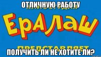 ОТЛИЧНУЮ РАБОТУ ПОЛУЧИТЬ ЛИ НЕ ХОТИТЕ ЛИ?