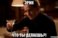 эрик что ты делаешь?!