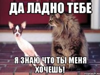 Да ладно тебе Я знаю что ты меня хочешь!