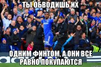 ты обводишь их одним финтом, а они все равно покупаются