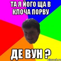 ТА Я ЙОГО ЩА В КЛОЧА ПОРВУ ДЕ ВУН ?