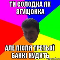 ти солодка як згущонка але після третьої банкі нудить