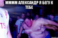 мммм александр я бегу к тебе 