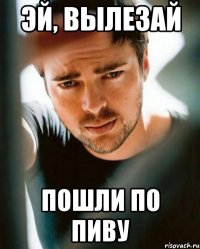 Эй, вылезай пошли по пиву