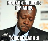 не дали, пошел в качалку. тоже не дали ;c