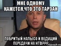 мне одному кажется,что это тарзан побритый налысо и ведущий передачи на нтв???