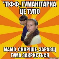 "пфф, гуманітарка це тупо мамо, скоріше, заразщ гума закриється