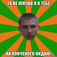 Та не кінчав я в тебе На конченого кидаю!