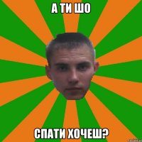 А ти шо спати хочеш?