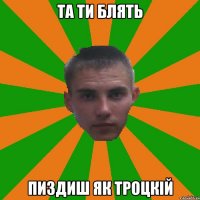 Та ти блять Пиздиш як Троцкій