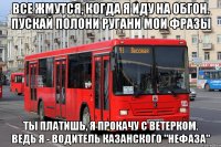все жмутся, когда я иду на обгон. пускай полони ругани мои фразы ты платишь, я прокачу с ветерком. ведь я - водитель казанского "нефаза"