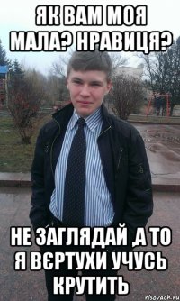Як вам моя мала? нравиця? Не заглядай ,а то я вєртухи учусь крутить