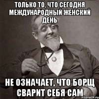 Только то, что сегодня международный женский день Не означает, что борщ сварит себя сам