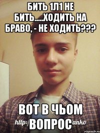 БИТЬ 1Л1 НЕ БИТЬ.....ХОДИТЬ НА БРАВО, - НЕ ХОДИТЬ??? ВОТ В ЧЬОМ ВОПРОС