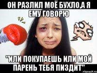 он разлил моё бухло,а я ему говорю "или покупаешь или мой парень тебя пиздит"