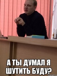  А ТЫ ДУМАЛ Я ШУТИТЬ БУДУ?